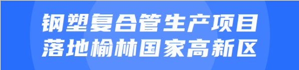 年產值達20億！鋼塑復合管生產投資選址項目正式落地陜西榆林國家高新區