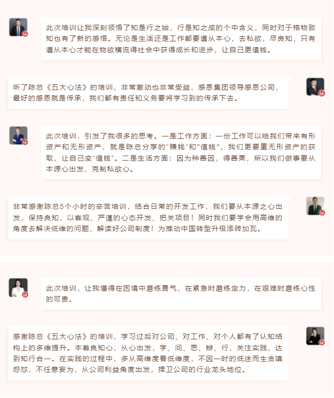 心性領導力心得分享此次培訓讓我深刻領悟了知是行之始，行是知之成的個中含義，同時對于格物致知也有了新的感悟。無論是生活還是工作都要遵從本心，去私欲，盡良知，只有遵從本心才能在物欲橫流得社會中獲得成長和進步，讓自己更值錢。 聽了陳總《五大心法》的培訓，非常激動也非常受益，感恩集團領導感恩公司，最好的感恩就是傳承，我們都有責任和義務要將學習到的傳承下去。  圖片 圖片  此次培訓，引發(fā)了我很多的思考。一是工作方面：一份工作可以給我們帶來有形資產和無形資產，就是陳總分享的“賺錢”和"值錢"，我們更要重無形資產的獲取，讓自己變“值錢”。二是生活方面：因為種善因，得善果，所以我們做事要從本源心出發(fā)，克制私欲心。 非常感謝陳總5個小時的辛苦培訓，結合日常的開發(fā)工作，我們要從本源之心出發(fā)，保持良知，以客觀、嚴謹的心態(tài)開發(fā)、把關項目！同時我們要學會用高維的角度去解決低維的問題，解讀好公司制度！為推動中國轉型升級添磚加瓦。  圖片 圖片  此次培訓，讓我懂得在困境中磨練勇氣，在緊急時磨練定力，在艱難時磨練心性的可貴。 感謝陳總《五大心法》的培訓，學習過后對公司、對工作、對個人都有了認知結構上的多維提升。本著良知心，從心出發(fā)，學、問、思、辯、行，關注實踐，達到知行合一。在實踐的過程中，多從高維度看低維度，不因一時的低迷而生貪嗔怨懟，不任意妄為，從公司利益角度出發(fā)，捍衛(wèi)公司的行業(yè)龍頭地位。