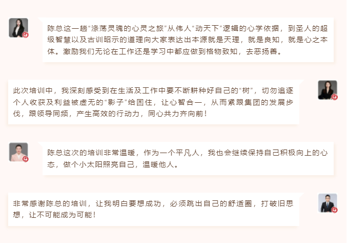 心性領導力心得分享陳總這一趟“滌蕩靈魂的心靈之旅”從偉人“動天下”邏輯的心學依據，到圣人的超級智慧以及古訓昭示的道理向大家表達出本源就是天理，就是良知，就是心之本體。激勵我們無論在工作還是學習中都應做到格物致知，去惡揚善。 此次培訓中，我深刻感受到在生活及工作中要不斷耕種好自己的“樹”，切勿追逐個人收獲及利益被虛無的“影子”給困住，讓心智合一，從而緊跟集團的發(fā)展步伐，跟領導同頻，產生高效的行動力，同心共力齊向前！  圖片 圖片  陳總這次的培訓非常溫暖，作為一個平凡人，我也會繼續(xù)保持自己積極向上的心態(tài)，做個小太陽照亮自己，溫暖他人。 非常感謝陳總的培訓，讓我明白要想成功，必須跳出自己的舒適圈，打破舊思想，讓不可能成為可能！